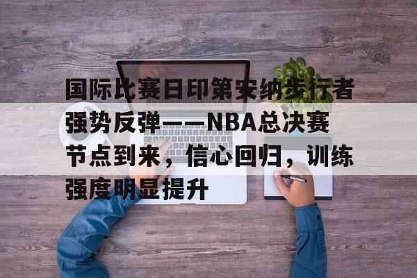 九游体育官方网站包含国际比赛日印第安纳步行者强势反弹——NBA总决赛节点到来，信心回归，训练强度明显提升的词条
